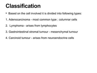 • Based on the cell involved it is divided into following types:
1. Adenocarcinoma - most common type ; columnar cells
2. Lymphoma - arises from lymphocytes
3. Gastrointestinal stromal tumour - mesenchymal tumour
4. Carcinoid tumour - arises from neuroendocrine cells
Classification
 