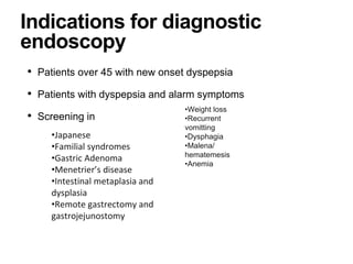 Indications for diagnostic
endoscopy
• Patients over 45 with new onset dyspepsia
• Patients with dyspepsia and alarm symptoms
• Screening in
•Japanese
•Familial syndromes
•Gastric Adenoma
•Menetrier’s disease
•Intestinal metaplasia and
dysplasia
•Remote gastrectomy and
gastrojejunostomy
•Weight loss
•Recurrent
vomitting
•Dysphagia
•Malena/
hematemesis
•Anemia
 