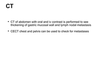 CT
• CT of abdomen with oral and iv contrast is performed to see
thickening of gastric mucosal wall and lymph nodal metastasis
• CECT chest and pelvis can be used to check for metastases
 