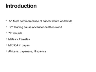 • 5th Most common cause of cancer death worldwide
• 2nd leading cause of cancer death in world
• 7th decade
• Males > Females
• M/C CA in Japan
• Africans, Japanese, Hispanics
Introduction
 