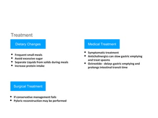 Treatment:
Dietary Changes
• Frequent small meals
• Avoid excessive sugar
• Separate Liquids from solids during meals
• Increase protein intake
Medical Treatment
• Symptomatic treatment
• Anticholinergics can slow gastric emptying
and treat spasms
• Octreotide - delays gastric emptying and
prolongs intestinal transit time
Surgical Treatment
• If conservative management fails
• Pyloric reconstruction may be performed
 