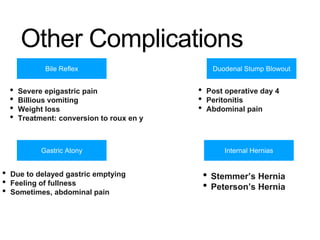 Other Complications
Bile Reflex
Gastric Atony
Duodenal Stump Blowout
Internal Hernias
• Severe epigastric pain
• Billious vomiting
• Weight loss
• Treatment: conversion to roux en y
• Post operative day 4
• Peritonitis
• Abdominal pain
• Stemmer’s Hernia
• Peterson’s Hernia
• Due to delayed gastric emptying
• Feeling of fullness
• Sometimes, abdominal pain
 