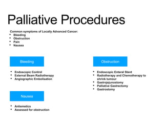 Palliative Procedures
Common symptoms of Locally Advanced Cancer:
• Bleeding
• Obstruction
• Pain
• Nausea
Bleeding
• Endoscopic Control
• External Beam Radiotherapy
• Angiographic Embolisation
Nausea
• Antiemetics
• Assessed for obstruction
Obstruction
• Endoscopic Enteral Stent
• Radiotherapy and Chemotherapy to
shrink tumour
• Gastrojejunostomy
• Palliative Gastrectomy
• Gastrostomy
 