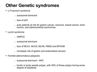 • Li Fraumeni syndrome
autosomal dominant
loss of p53
puts patients at risk for gastric cancer, sarcoma, breast cancer, brain
tumors, and adrenocortical carcinomas.
• Lynch syndrome
HNPCC
autosomal dominant
loss of MLH1, MLH2, MLH6, PMS2 and EPCAM
increases risk of gastric and endometrial cancers.
• Familial adenomatous polyposis
autosomal dominant - APC
fundic or body sessile polyps, with 40% of these polyps having some
degree of dysplasia
Other Genetic syndromes
 