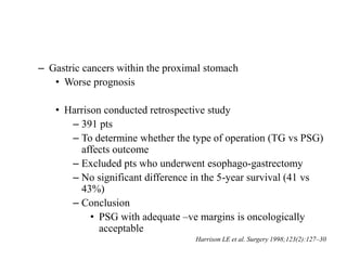 – Gastric cancers within the proximal stomach
• Worse prognosis
• Harrison conducted retrospective study
– 391 pts
– To determine whether the type of operation (TG vs PSG)
affects outcome
– Excluded pts who underwent esophago-gastrectomy
– No significant difference in the 5-year survival (41 vs
43%)
– Conclusion
• PSG with adequate –ve margins is oncologically
acceptable
Harrison LE et al. Surgery 1998;123(2):127–30
 