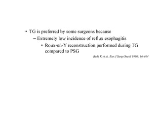 • TG is preferred by some surgeons because
– Extremely low incidence of reflux esophagitis
• Roux-en-Y reconstruction performed during TG
compared to PSG
Buhl K et al. Eur J Surg Oncol 1990; 16:404
 