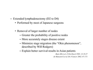 – Extended lymphadenectomy (D2 to D4)
• Performed by most of Japanese surgeons
• Removal of larger number of nodes
– Greater the probability of positive nodes
– More accurately stages disease extent
– Minimize stage migration (the “Okie phenomenon”,
described by Will Rodgers)
– Explain better survival results in Asian patients
Bunt AM et al. J Clin Oncol 1995; 13:19.37
de Manzoni G et al. Br J Cancer 2002; 87:171
 