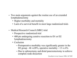 – Two main arguments against the routine use of an extended
lymphadenectomy
• Higher morbidity and mortality
• Lack of a survival benefit in most large randomized trials
– Medical Research Council (MRC) trial
• Prospective randomized trial
• 400 pts undergoing curative resection to D1 or D2
lymphadenectomy
• Coclusion
– Postoperative morbidity was significantly greater in the
D2 group - 46 vs28%, operative mortality - 13 vs 6%
– Due to splenectomy and distal pancreatectomy to achieve
complete node dissection
Cuschieri A et al. Lancet 1996; 347:995
 