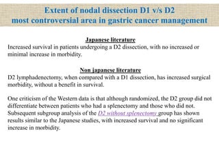 Extent of nodal dissection D1 v/s D2
most controversial area in gastric cancer management
Non japanese literature
D2 lymphadenectomy, when compared with a D1 dissection, has increased surgical
morbidity, without a benefit in survival.
One criticism of the Western data is that although randomized, the D2 group did not
differentiate between patients who had a splenectomy and those who did not.
Subsequent subgroup analysis of the D2 without splenectomy group has shown
results similar to the Japanese studies, with increased survival and no significant
increase in morbidity.
Japanese literature
Increased survival in patients undergoing a D2 dissection, with no increased or
minimal increase in morbidity.
 