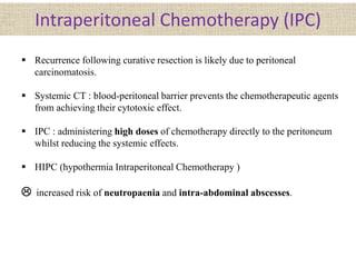 Intraperitoneal Chemotherapy (IPC)
 Recurrence following curative resection is likely due to peritoneal
carcinomatosis.
 Systemic CT : blood-peritoneal barrier prevents the chemotherapeutic agents
from achieving their cytotoxic effect.
 IPC : administering high doses of chemotherapy directly to the peritoneum
whilst reducing the systemic effects.
 HIPC (hypothermia Intraperitoneal Chemotherapy )
 increased risk of neutropaenia and intra-abdominal abscesses.
 