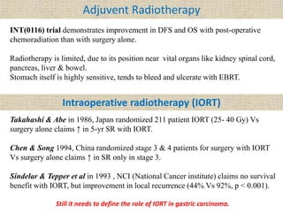 Adjuvent Radiotherapy
INT(0116) trial demonstrates improvement in DFS and OS with post-operative
chemoradiation than with surgery alone.
Radiotherapy is limited, due to its position near vital organs like kidney spinal cord,
pancreas, liver & bowel.
Stomach itself is highly sensitive, tends to bleed and ulcerate with EBRT.
Intraoperative radiotherapy (IORT)
Takahashi & Abe in 1986, Japan randomized 211 patient IORT (25- 40 Gy) Vs
surgery alone claims ↑ in 5-yr SR with IORT.
Chen & Song 1994, China randomized stage 3 & 4 patients for surgery with IORT
Vs surgery alone claims ↑ in SR only in stage 3.
Sindelar & Tepper et al in 1993 , NCI (National Cancer institute) claims no survival
benefit with IORT, but improvement in local recurrence (44% Vs 92%, p < 0.001).
Still it needs to define the role of IORT in gastric carcinoma.
 