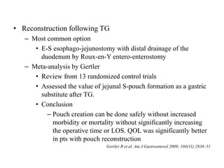 • Reconstruction following TG
– Most common option
• E-S esophago-jejunostomy with distal drainage of the
duodenum by Roux-en-Y entero-enterostomy
– Meta-analysis by Gertler
• Review from 13 randomized control trials
• Assessed the value of jejunal S-pouch formation as a gastric
substitute after TG.
• Conclusion
– Pouch creation can be done safely without increased
morbidity or mortality without significantly increasing
the operative time or LOS. QOL was significantly better
in pts with pouch reconstruction
Gertler R et al. Am J Gastroenterol 2009; 104(11):2838–51
 