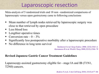 Laparoscopic resection
Meta-analysis of 5 randomized trials and 18 non –randomized comparisons of
laparoscopic versus open gastrectomy came to following conclusions
 Mean number of lymph nodes retrieved by laparoscopic surgery was
close to that retrieved by open procedure
 Less blood loss
 Lengthier operative times
 Conversion rate – 0 – 3%
 Significantly less postoperative morbidity after a laparoscopic procedure
 No difference in long term survival
Tanimura S et al. Surg Endosc 2008; 22(5):1161–4.
Kawamura H et al. World J Surg 2008;32(11):2366–70
Revised Japanese Gastric Cancer Treatment Guidelines
Laparoscopy-assisted gastrectomy eligible for - stage IA and IB (T1N1,
T2N0) cancers.
Kodera Y et al. J Am Coll Surg 2010; 211(5):677–86
 