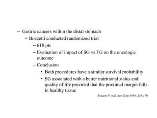 – Gastric cancers within the distal stomach
• Bozzetti conducted randomized trial
– 618 pts
– Evaluation of impact of SG vs TG on the oncologic
outcome
– Conclusion
• Both procedures have a similar survival probability
• SG associated with a better nutritional status and
quality of life provided that the proximal margin falls
in healthy tissue
Bozzetti F et al. Ann Surg 1999; 230:170
 
