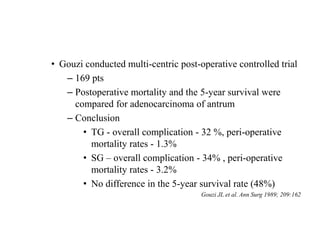 • Gouzi conducted multi-centric post-operative controlled trial
– 169 pts
– Postoperative mortality and the 5-year survival were
compared for adenocarcinoma of antrum
– Conclusion
• TG - overall complication - 32 %, peri-operative
mortality rates - 1.3%
• SG – overall complication - 34% , peri-operative
mortality rates - 3.2%
• No difference in the 5-year survival rate (48%)
Gouzi JL et al. Ann Surg 1989; 209:162
 