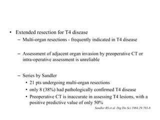 • Extended resection for T4 disease
– Multi-organ resections - frequently indicated in T4 disease
– Assessment of adjacent organ invasion by preoperative CT or
intra-operative assessment is unreliable
– Series by Sandler
• 21 pts undergoing multi-organ resections
• only 8 (38%) had pathologically confirmed T4 disease
• Preoperative CT is inaccurate in assessing T4 lesions, with a
positive predictive value of only 50%
Sandler RS et al. Dig Dis Sci 1984;29:703-8
 