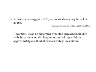 – Recent studies suggest that 5-year survival rates may be as low
as 16%
Kunisaki C et al. J Am Coll Surg 2006;202:223-30
– Regardless, it can be performed with little increased morbidity
with the expectation that long-term survival is possible in
approximately one third of patients with RO resections.
 