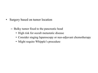 • Surgery based on tumor location
– Bulky tumor fixed to the pancreatic head
• High risk for occult metastatic disease
• Consider staging laparoscopy or neo-adjuvant chemotherapy
• Might require Whipple’s procedure
 