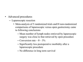 • Advanced procedures
– Laparoscopic resection
• Meta-analysis of 5 randomized trials and18 non-randomized
comparisons of laparoscopic versus open gastrectomy came
to following conclusions
– Mean number of lymph nodes retrieved by laparoscopic
surgery was close to that retrieved by open procedure
– Conversion rate – 0 – 3%
– Significantly less postoperative morbidity after a
laparoscopic procedure
– No difference in long term survival
 