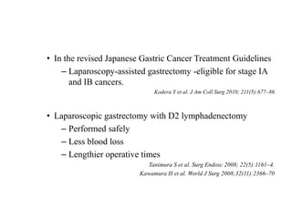 • In the revised Japanese Gastric Cancer Treatment Guidelines
– Laparoscopy-assisted gastrectomy -eligible for stage IA
and IB cancers.
Kodera Y et al. J Am Coll Surg 2010; 211(5):677–86
• Laparoscopic gastrectomy with D2 lymphadenectomy
– Performed safely
– Less blood loss
– Lengthier operative times
Tanimura S et al. Surg Endosc 2008; 22(5):1161–4.
Kawamura H et al. World J Surg 2008;32(11):2366–70
 