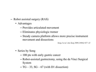 – Robot assisted surgery (RAS)
• Advantages
– Provides articulated movement
– Eliminates physiologic tremor
– Steady camera platform allows more precise instrument
movement and dissections
Song J et al. Ann Surg 2009;249(6):927–32
• Series by Song
– 100 pts with early gastric cancer
– Robot-assisted gastrectomy, using the da Vinci Surgical
System
– TG – 33, SG – 67 (with D1 dissection)
 