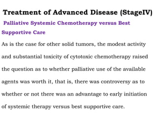 Treatment of Advanced Disease (StageIV)
Palliative Systemic Chemotherapy versus Best
Supportive Care
As is the case for other solid tumors, the modest activity
and substantial toxicity of cytotoxic chemotherapy raised
the question as to whether palliative use of the available
agents was worth it, that is, there was controversy as to
whether or not there was an advantage to early initiation
of systemic therapy versus best supportive care.
 