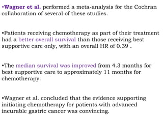 •Wagner et al. performed a meta-analysis for the Cochran
collaboration of several of these studies.
•Patients receiving chemotherapy as part of their treatment
had a better overall survival than those receiving best
supportive care only, with an overall HR of 0.39 .
•The median survival was improved from 4.3 months for
best supportive care to approximately 11 months for
chemotherapy.
•Wagner et al. concluded that the evidence supporting
initiating chemotherapy for patients with advanced
incurable gastric cancer was convincing.
 