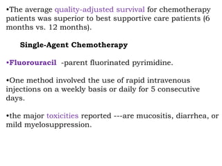 •The average quality-adjusted survival for chemotherapy
patients was superior to best supportive care patients (6
months vs. 12 months).
Single-Agent Chemotherapy
•Fluorouracil -parent fluorinated pyrimidine.
•One method involved the use of rapid intravenous
injections on a weekly basis or daily for 5 consecutive
days.
•the major toxicities reported ---are mucositis, diarrhea, or
mild myelosuppression.
 