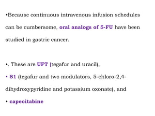 •Because continuous intravenous infusion schedules
can be cumbersome, oral analogs of 5-FU have been
studied in gastric cancer.
•. These are UFT (tegafur and uracil),
• S1 (tegafur and two modulators, 5-chloro-2,4-
dihydroxypyridine and potassium oxonate), and
• capecitabine
 