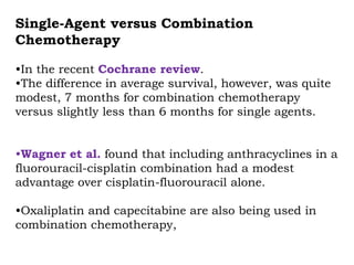 Single-Agent versus Combination
Chemotherapy
•In the recent Cochrane review.
•The difference in average survival, however, was quite
modest, 7 months for combination chemotherapy
versus slightly less than 6 months for single agents.
•Wagner et al. found that including anthracyclines in a
fluorouracil-cisplatin combination had a modest
advantage over cisplatin-fluorouracil alone.
•Oxaliplatin and capecitabine are also being used in
combination chemotherapy,
 