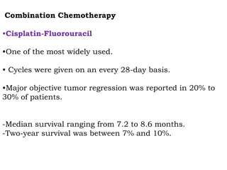 Combination Chemotherapy
•Cisplatin-Fluorouracil
•One of the most widely used.
• Cycles were given on an every 28-day basis.
•Major objective tumor regression was reported in 20% to
30% of patients.
-Median survival ranging from 7.2 to 8.6 months.
-Two-year survival was between 7% and 10%.
 