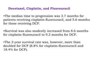 Docetaxel, Cisplatin, and Fluorouracil
•The median time to progression was 3.7 months for
patients receiving cisplatin-fluorouracil, and 5.6 months
for those receiving DCF.
•Survival was also modestly increased from 8.6 months
for cisplatin-fluorouracil to 9.2 months for DCF.
•The 2-year survival rate was, however, more than
doubled for DCF (8.8% for cisplatin-fluorouracil and
18.4% for DCF).
 