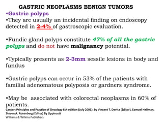 GASTRIC NEOPLASMS BENIGN TUMORS
•Gastric polyps
•They are usually an incidental finding on endoscopy
detected in 2-4% of gastroscopic evaluation.
•Fundic gland polyps constitute 47% of all the gastric
polyps and do not have malignancy potential.
•Typically presents as 2-3mm sessile lesions in body and
fundus
•Gastric polyps can occur in 53% of the patients with
familial adenomatous polyposis or gardners syndrome.
•May be associated with colorectal neoplasms in 60% of
patients.
Cancer: Principles and Practice of Oncology 6th edition (July 2001): by Vincent T. Devita (Editor), Samuel Hellman,
Steven A. Rosenberg (Editor) By Lippincott
Williams & Wilkins Publishers
 