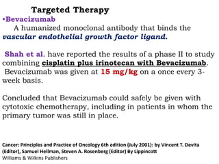 Targeted Therapy
•Bevacizumab
A humanized monoclonal antibody that binds the
vascular endothelial growth factor ligand.
Shah et al. have reported the results of a phase II to study
combining cisplatin plus irinotecan with Bevacizumab.
Bevacizumab was given at 15 mg/kg on a once every 3-
week basis.
Concluded that Bevacizumab could safely be given with
cytotoxic chemotherapy, including in patients in whom the
primary tumor was still in place.
Cancer: Principles and Practice of Oncology 6th edition (July 2001): by Vincent T. Devita
(Editor), Samuel Hellman, Steven A. Rosenberg (Editor) By Lippincott
Williams & Wilkins Publishers
 