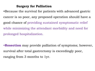 Surgery for Palliation
•Because the survival for patients with advanced gastric
cancer is so poor, any proposed operation should have a
good chance of providing sustained symptomatic relief
while minimizing the attendant morbidity and need for
prolonged hospitalization.
•Resection may provide palliation of symptoms; however,
survival after total gastrectomy is exceedingly poor,
ranging from 3 months to 1yr.
 