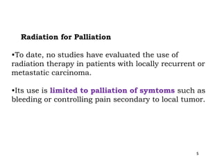 Radiation for Palliation
•To date, no studies have evaluated the use of
radiation therapy in patients with locally recurrent or
metastatic carcinoma.
•Its use is limited to palliation of symtoms such as
bleeding or controlling pain secondary to local tumor.
s
 