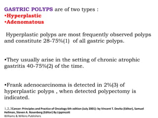 GASTRIC POLYPS are of two types :
•Hyperplastic
•Adenomatous
Hyperplastic polyps are most frequently observed polyps
and constitute 28-75%(1) of all gastric polyps.
•They usually arise in the setting of chronic atrophic
gastritis 40-75%(2) of the time.
•Frank adenocarcinoma is detected in 2%(3) of
hyperplastic polyps , when detected polypectomy is
indicated.
1,2,3Cancer: Principles and Practice of Oncology 6th edition (July 2001): by Vincent T. Devita (Editor), Samuel
Hellman, Steven A. Rosenberg (Editor) By Lippincott
Williams & Wilkins Publishers
 