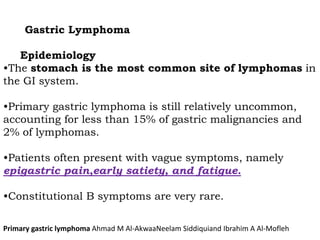 Gastric Lymphoma
Epidemiology
•The stomach is the most common site of lymphomas in
the GI system.
•Primary gastric lymphoma is still relatively uncommon,
accounting for less than 15% of gastric malignancies and
2% of lymphomas.
•Patients often present with vague symptoms, namely
epigastric pain,early satiety, and fatigue.
•Constitutional B symptoms are very rare.
Primary gastric lymphoma Ahmad M Al-AkwaaNeelam Siddiquiand Ibrahim A Al-Mofleh
 