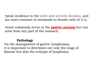 •peak incidence in the sixth and seventh decades, and
are more common in men(male-to-female ratio of 2:1).
•most commonly occur in the gastric antrum but can
arise from any part of the stomach.
Pathology
•In the management of gastric lymphomas,
it is important to determine not only the stage of
disease but also the subtype of lymphoma.
 