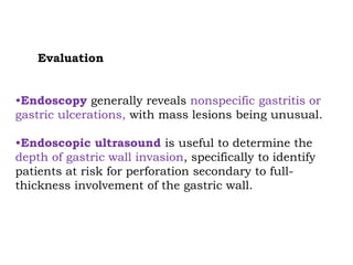 Evaluation
•Endoscopy generally reveals nonspecific gastritis or
gastric ulcerations, with mass lesions being unusual.
•Endoscopic ultrasound is useful to determine the
depth of gastric wall invasion, specifically to identify
patients at risk for perforation secondary to full-
thickness involvement of the gastric wall.
 