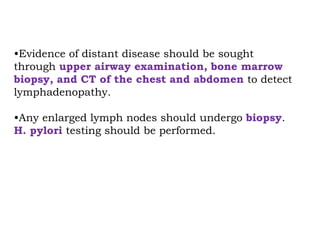 •Evidence of distant disease should be sought
through upper airway examination, bone marrow
biopsy, and CT of the chest and abdomen to detect
lymphadenopathy.
•Any enlarged lymph nodes should undergo biopsy.
H. pylori testing should be performed.
 