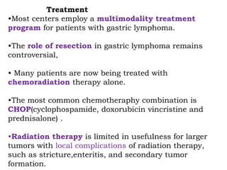 Treatment
•Most centers employ a multimodality treatment
program for patients with gastric lymphoma.
•The role of resection in gastric lymphoma remains
controversial,
• Many patients are now being treated with
chemoradiation therapy alone.
•The most common chemotheraphy combination is
CHOP(cyclophospamide, doxorubicin vincristine and
prednisalone) .
•Radiation therapy is limited in usefulness for larger
tumors with local complications of radiation therapy,
such as stricture,enteritis, and secondary tumor
formation.
 