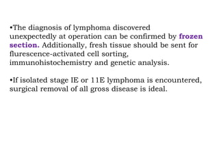 •The diagnosis of lymphoma discovered
unexpectedly at operation can be confirmed by frozen
section. Additionally, fresh tissue should be sent for
flurescence-activated cell sorting,
immunohistochemistry and genetic analysis.
•If isolated stage IE or 11E lymphoma is encountered,
surgical removal of all gross disease is ideal.
 