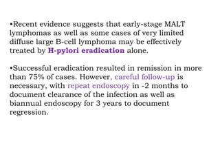 •Recent evidence suggests that early-stage MALT
lymphomas as well as some cases of very limited
diffuse large B-cell lymphoma may be effectively
treated by H-pylori eradication alone.
•Successful eradication resulted in remission in more
than 75% of cases. However, careful follow-up is
necessary, with repeat endoscopy in -2 months to
document clearance of the infection as well as
biannual endoscopy for 3 years to document
regression.
 