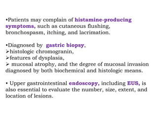 •Patients may complain of histamine-producing
symptoms, such as cutaneous flushing,
bronchospasm, itching, and lacrimation.
•Diagnosed by gastric biopsy,
histologic chromogranin,
features of dysplasia,
 mucosal atrophy, and the degree of mucosal invasion
diagnosed by both biochemical and histologic means.
• Upper gastrointestinal endoscopy, including EUS, is
also essential to evaluate the number, size, extent, and
location of lesions.
 
