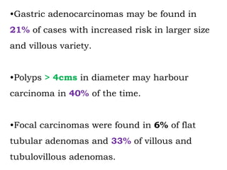 •Gastric adenocarcinomas may be found in
21% of cases with increased risk in larger size
and villous variety.
•Polyps > 4cms in diameter may harbour
carcinoma in 40% of the time.
•Focal carcinomas were found in 6% of flat
tubular adenomas and 33% of villous and
tubulovillous adenomas.
 