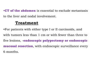 •CT of the abdomen is essential to exclude metastasis
to the liver and nodal involvement.
Treatment
•For patients with either type I or II carcinoids, and
with tumors less than 1 cm or with fewer than three to
five lesions, -endoscopic polypectomy or endoscopic
mucosal resection, with endoscopic surveillance every
6 months.
 