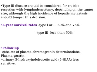 •Type III disease should be considered for en bloc
resection with lymphadenectomy, depending on the tumor
size, although the high incidence of hepatic metastasis
should tamper this decision.
•5-year survival rates -type I or II 60% and 75%.
-type III less than 50%.
•Follow-up
-consists of plasma chromogranin determinations.
Plasma gastrin
-urinary 5-hydroxyindoleacetic acid (5-HIAA) less
sensitive.
 
