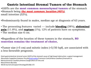 •GISTs are the most common mesenchymal tumors of the stomach
•Stomach being the most common location (40%),
small intestine (32%).
•Predominantly found in males, median age at diagnosis of 63 years.
• The presenting features varied --- include bleeding (38%), abdominal
pain (11.8%), and rupture (1%); 12% of patients have no symptoms.
• The median size 6 cm.
•Regardless of the location of these tumors in the stomach, R0
resection remains the treatment of choice,
•Tumor size (>5 cm) and mitotic index (>5/50 hpf), are associated with
a less favorable prognosis.
Giant gastrointestinal stromal tumor (GIST) of the stomach cause of high bowel obstruction: surgical management
Alessandro Cappellani,Gaetano PiccoloEmail author,Francesco Cardì,Andrea Cavallaro,Emanuele Lo
Menzo,Vincenzo Cavallaro,Antonio Zanghì,Maria Di Vita and
Massimiliano Berretta
World Journal of Surgical Oncology201311:172
Gastric Intestinal Stromal Tumors of the Stomach
 