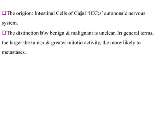The origion: Intestinal Cells of Cajal ‘ICC;s’ autonomic nervous
system.
The distinction bw benign & malignant is unclear. In general terms,
the larger the tumor & greater mitotic activity, the more likely to
metastases.
 